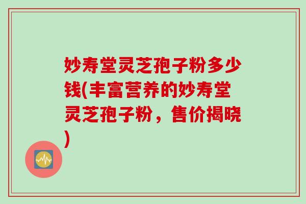 妙寿堂灵芝孢子粉多少钱(丰富营养的妙寿堂灵芝孢子粉，售价揭晓)