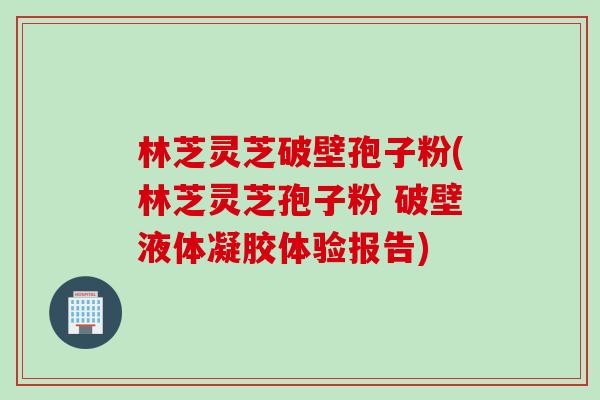 林芝灵芝破壁孢子粉(林芝灵芝孢子粉 破壁液体凝胶体验报告)