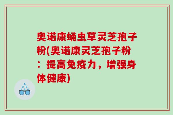 奥诺康蛹虫草灵芝孢子粉(奥诺康灵芝孢子粉：提高免疫力，增强身体健康)