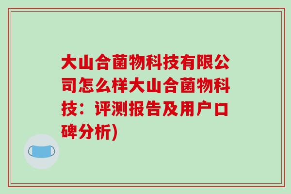 大山合菌物科技有限公司怎么样大山合菌物科技：评测报告及用户口碑分析)