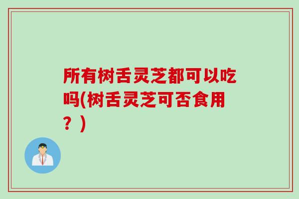 所有树舌灵芝都可以吃吗(树舌灵芝可否食用？)