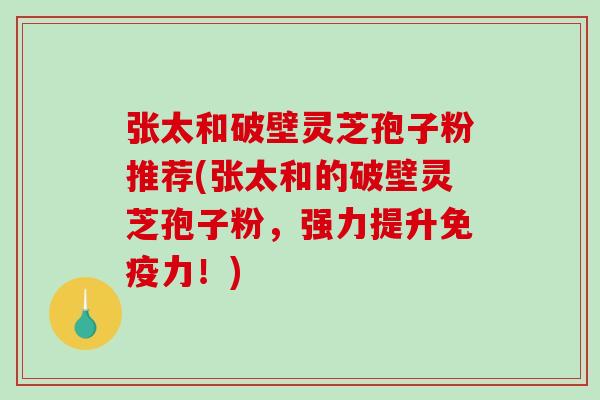 张太和破壁灵芝孢子粉推荐(张太和的破壁灵芝孢子粉，强力提升免疫力！)