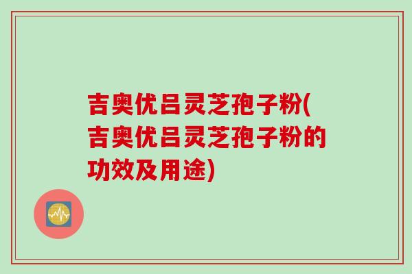 吉奥优吕灵芝孢子粉(吉奥优吕灵芝孢子粉的功效及用途)