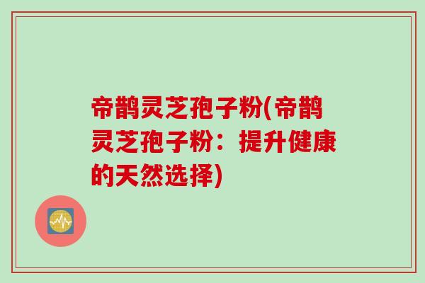 帝鹊灵芝孢子粉(帝鹊灵芝孢子粉：提升健康的天然选择)