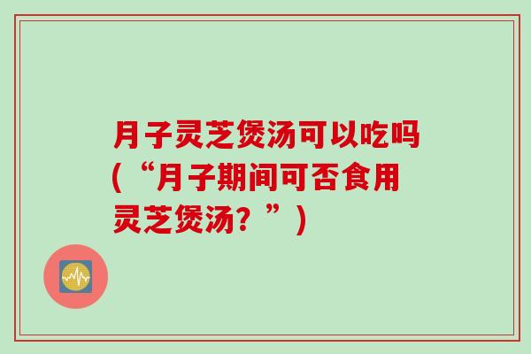 月子灵芝煲汤可以吃吗(“月子期间可否食用灵芝煲汤？”)