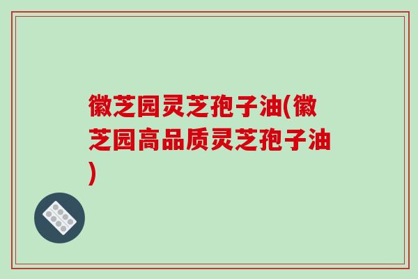 徽芝园灵芝孢子油(徽芝园高品质灵芝孢子油)