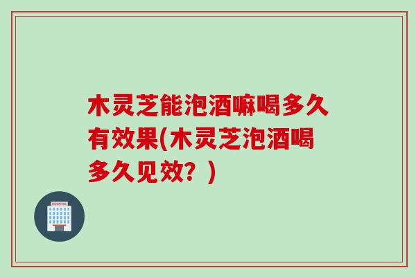 木灵芝能泡酒嘛喝多久有效果(木灵芝泡酒喝多久见效？)