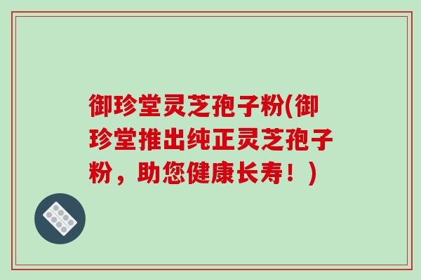 御珍堂灵芝孢子粉(御珍堂推出纯正灵芝孢子粉，助您健康长寿！)