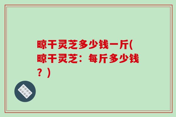 晾干灵芝多少钱一斤(晾干灵芝:每斤多少钱?) 晾干灵芝多少钱一斤(晾干灵芝:每斤多少钱?)