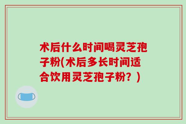术后什么时间喝灵芝孢子粉(术后多长时间适合饮用灵芝孢子粉？)