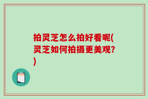 拍灵芝怎么拍好看呢(灵芝如何拍摄更美观？)
