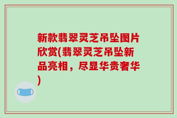新款翡翠灵芝吊坠图片欣赏(翡翠灵芝吊坠新品亮相，尽显华贵奢华)