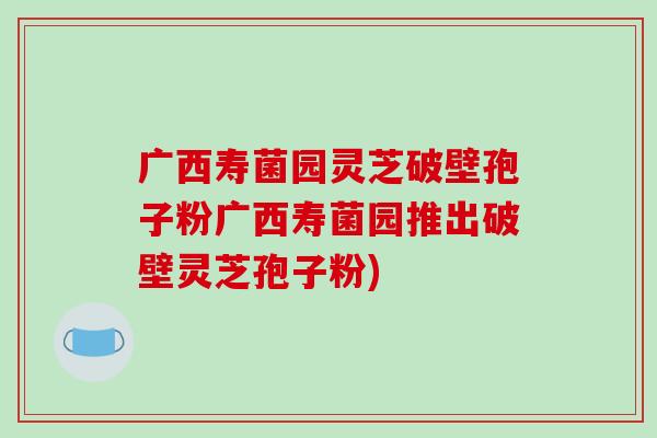 广西寿菌园灵芝破壁孢子粉广西寿菌园推出破壁灵芝孢子粉)