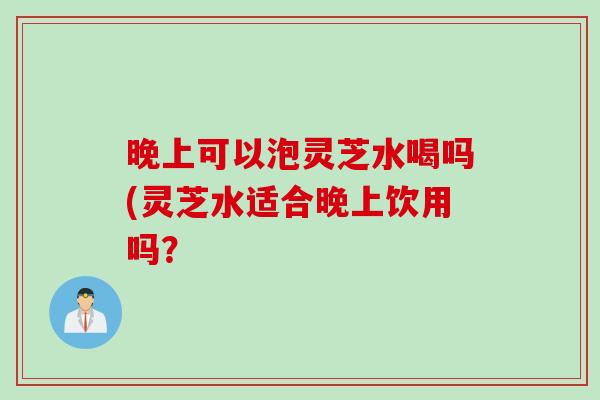 晚上可以泡灵芝水喝吗(灵芝水适合晚上饮用吗？