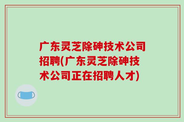 广东灵芝除砷技术公司招聘(广东灵芝除砷技术公司正在招聘人才)