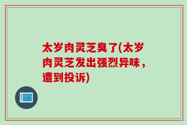 太岁肉灵芝臭了(太岁肉灵芝发出强烈异味，遭到投诉)