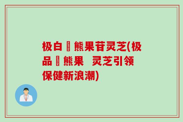 极白玥熊果苷灵芝(极品玥熊果  灵芝引领保健新浪潮)
