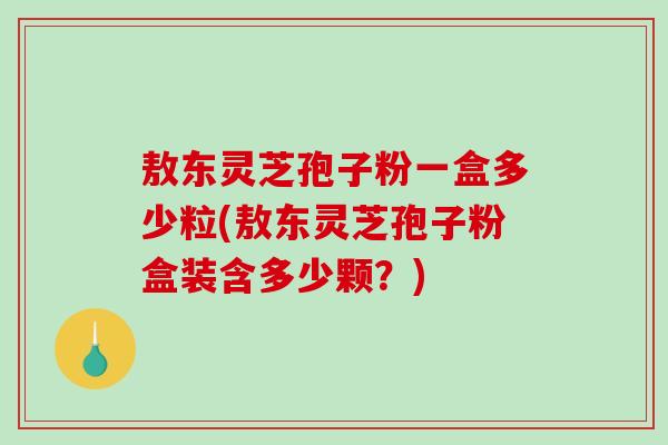 敖东灵芝孢子粉一盒多少粒(敖东灵芝孢子粉盒装含多少颗？)