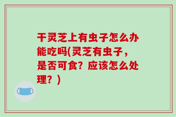 干灵芝上有虫子怎么办能吃吗(灵芝有虫子,是否可食?应该怎么处理?) 干灵芝上有虫子怎么办能吃吗(灵芝有虫子,是否可食?应该怎么处理?)