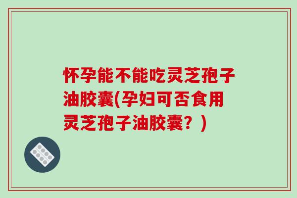 怀孕能不能吃灵芝孢子油胶囊(孕妇可否食用灵芝孢子油胶囊？)