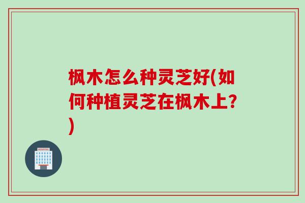 枫木怎么种灵芝好(如何种植灵芝在枫木上？)