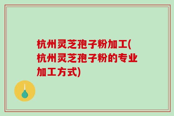 杭州灵芝孢子粉加工(杭州灵芝孢子粉的专业加工方式)