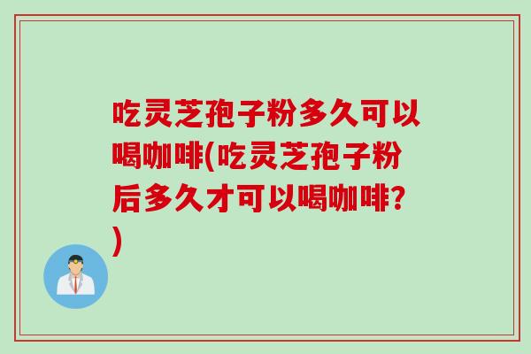 吃灵芝孢子粉多久可以喝咖啡(吃灵芝孢子粉后多久才可以喝咖啡？)