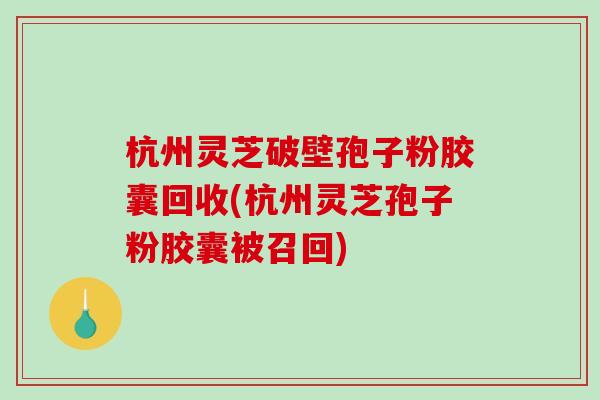 杭州灵芝破壁孢子粉胶囊回收(杭州灵芝孢子粉胶囊被召回)