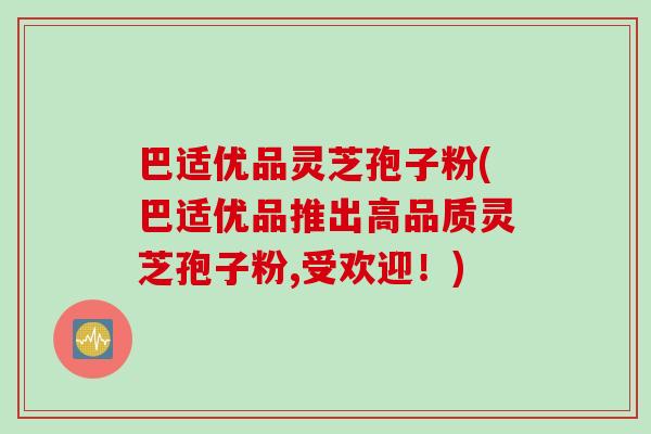 巴适优品灵芝孢子粉(巴适优品推出高品质灵芝孢子粉,受欢迎!) 巴适优品灵芝孢子粉(巴适优品推出高品质灵芝孢子粉,受欢迎!)