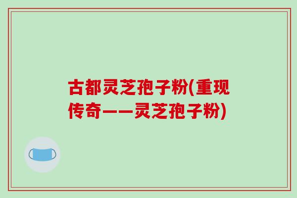 古都灵芝孢子粉(重现传奇——灵芝孢子粉)
