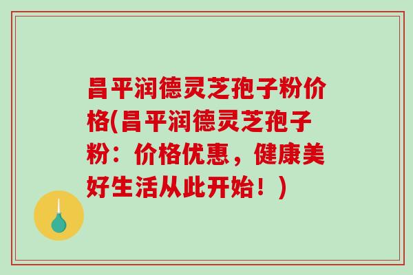 昌平润德灵芝孢子粉价格(昌平润德灵芝孢子粉：价格优惠，健康美好生活从此开始！)