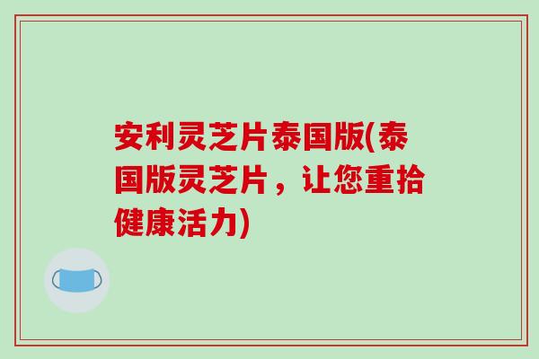 安利灵芝片泰国版(泰国版灵芝片，让您重拾健康活力)