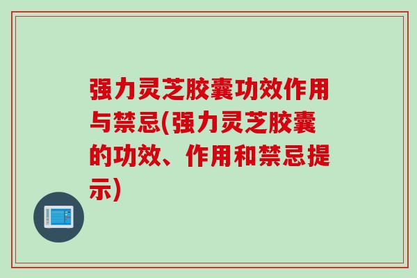 强力灵芝胶囊功效作用与禁忌(强力灵芝胶囊的功效、作用和禁忌提示)