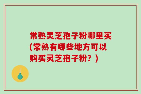 常熟灵芝孢子粉哪里买(常熟有哪些地方可以购买灵芝孢子粉？)