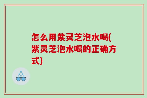 怎么用紫灵芝泡水喝(紫灵芝泡水喝的正确方式)