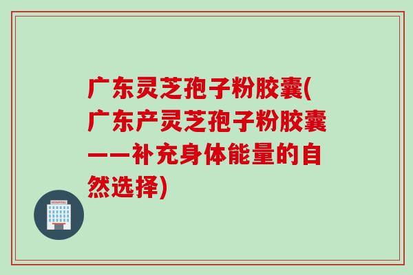 广东灵芝孢子粉胶囊(广东产灵芝孢子粉胶囊——补充身体能量的自然选择)