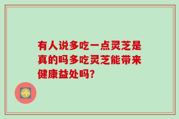 有人说多吃一点灵芝是真的吗多吃灵芝能带来健康益处吗？