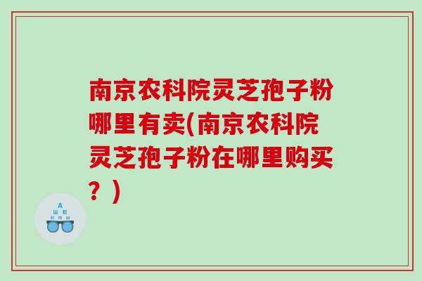 南京农科院灵芝孢子粉哪里有卖(南京农科院灵芝孢子粉在哪里购买？)