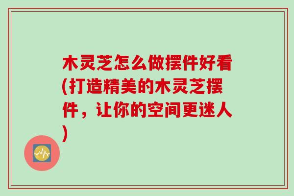木灵芝怎么做摆件好看(打造精美的木灵芝摆件，让你的空间更迷人)