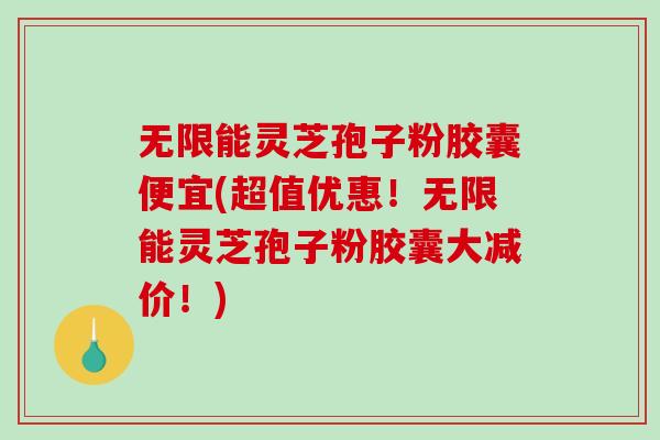 无限能灵芝孢子粉胶囊便宜(超值优惠！无限能灵芝孢子粉胶囊大减价！)