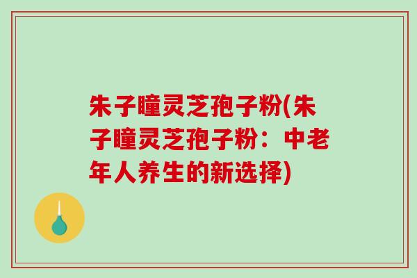 朱子瞳灵芝孢子粉(朱子瞳灵芝孢子粉：中老年人养生的新选择)
