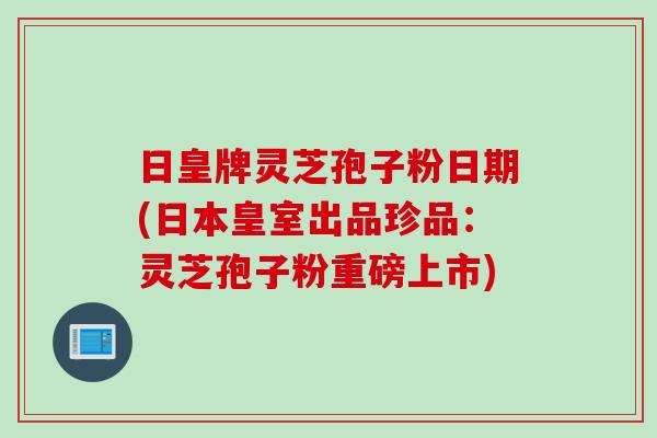 日皇牌灵芝孢子粉日期(日本皇室出品珍品：灵芝孢子粉重磅上市)