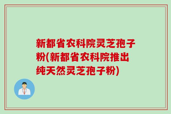 新都省农科院灵芝孢子粉(新都省农科院推出纯天然灵芝孢子粉)