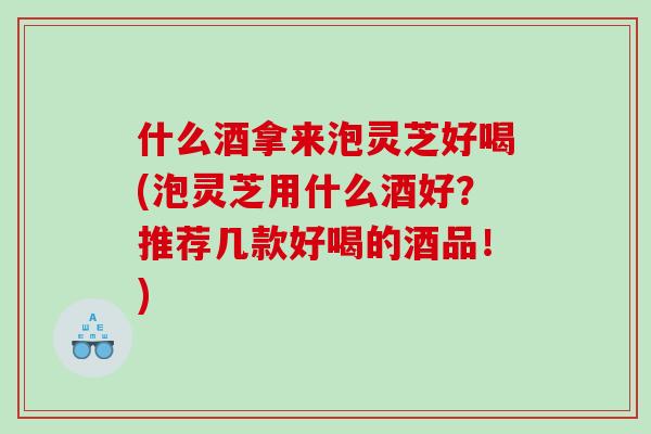 什么酒拿来泡灵芝好喝(泡灵芝用什么酒好？推荐几款好喝的酒品！)
