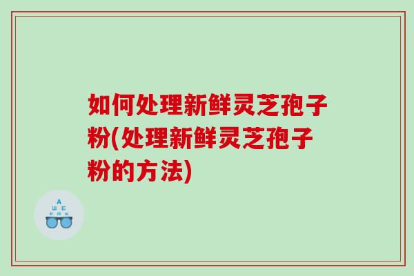 如何处理新鲜灵芝孢子粉(处理新鲜灵芝孢子粉的方法)