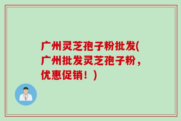 广州灵芝孢子粉批发(广州批发灵芝孢子粉，优惠促销！)