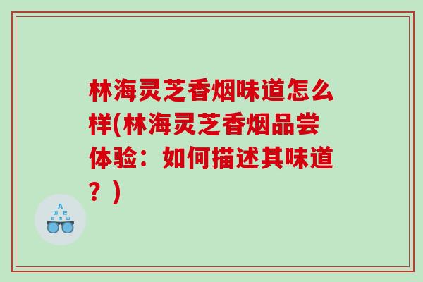 林海灵芝香烟味道怎么样(林海灵芝香烟品尝体验：如何描述其味道？)