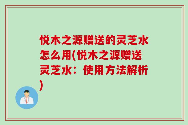 悦木之源赠送的灵芝水怎么用(悦木之源赠送灵芝水：使用方法解析)