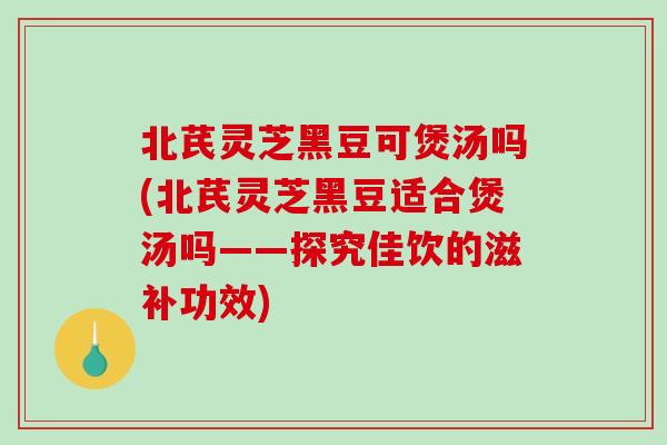 北芪灵芝黑豆可煲汤吗(北芪灵芝黑豆适合煲汤吗——探究佳饮的滋补功效)