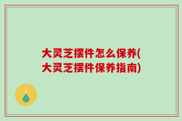 大灵芝摆件怎么保养(大灵芝摆件保养指南)